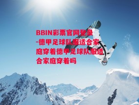 BBIN彩票官网登录-德甲足球队服适合家庭穿着德甲足球队服适合家庭穿着吗