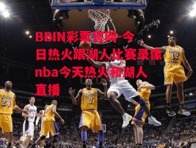 BBIN彩票官网-今日热火跟湖人比赛录像nba今天热火和湖人直播